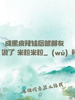 變成黑皮辣妹后跟朋友做了 米粒米粒